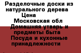 Разделочные доски из натурального дерева › Цена ­ 2 500 - Московская обл. Домашняя утварь и предметы быта » Посуда и кухонные принадлежности   